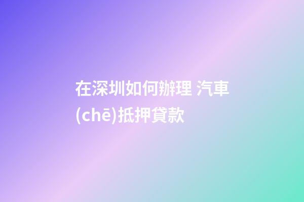 在深圳如何辦理 汽車(chē)抵押貸款?